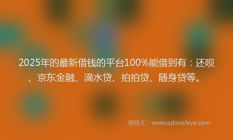 2025年的最新借钱的平台100%能借到有：还呗、京东金融、滴水贷、拍拍贷、随身贷等。