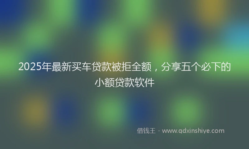 2025年最新买车贷款被拒全额，分享五个必下的小额贷款软件