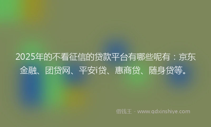 2025年的不看征信的贷款平台有哪些呢有：京东金融、团贷网、平安i贷、惠商贷、随身贷等。