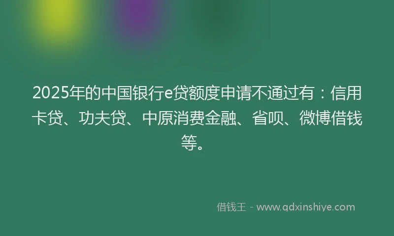 2025年的中国银行e贷额度申请不通过有：信用卡贷、功夫贷、中原消费金融、省呗、微博借钱等。