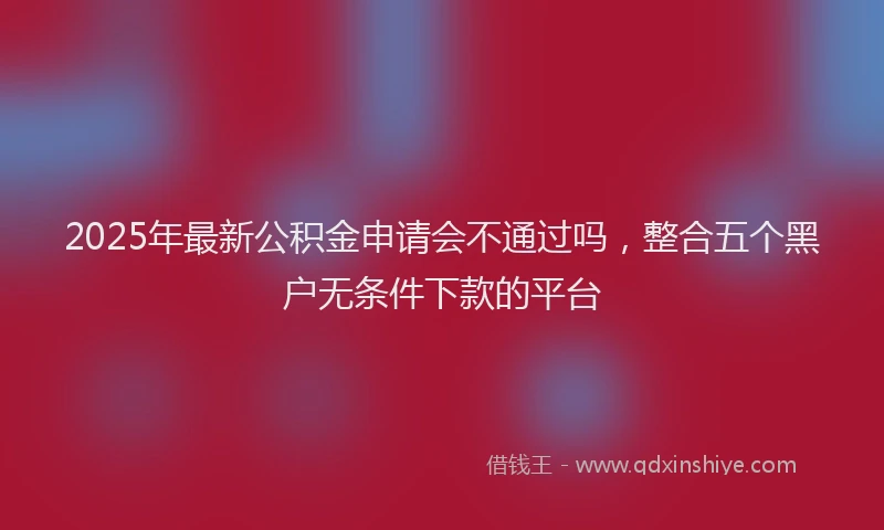 2025年最新公积金申请会不通过吗，整合五个黑户无条件下款的平台