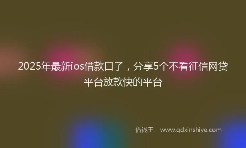 2025年最新ios借款口子，分享5个不看征信网贷平台放款快的平台