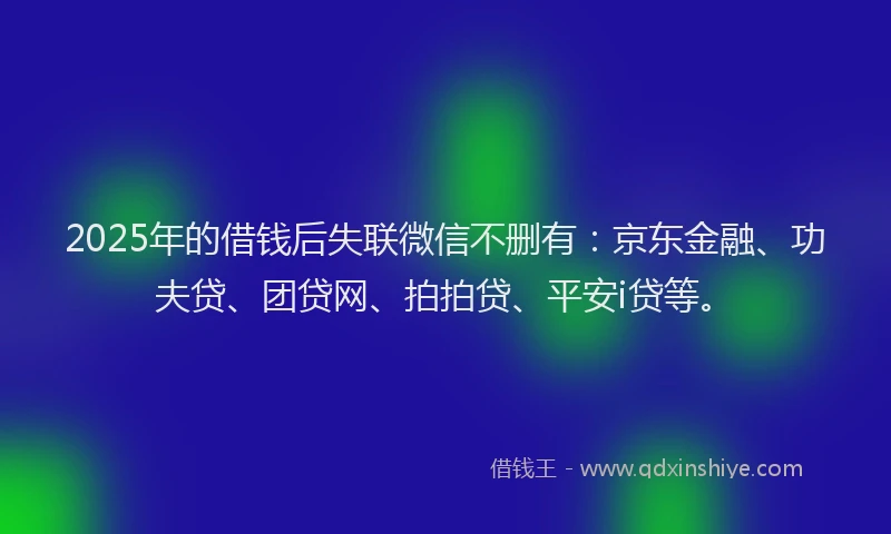 2025年的借钱后失联微信不删有：京东金融、功夫贷、团贷网、拍拍贷、平安i贷等。