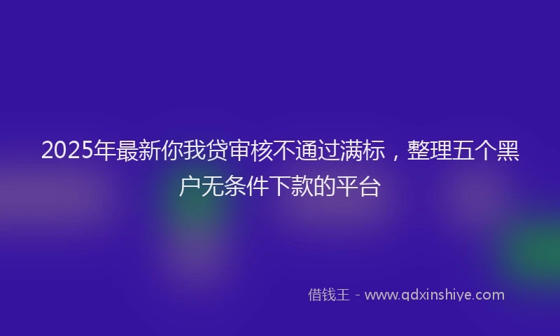 2025年最新你我贷审核不通过满标，整理五个黑户无条件下款的平台
