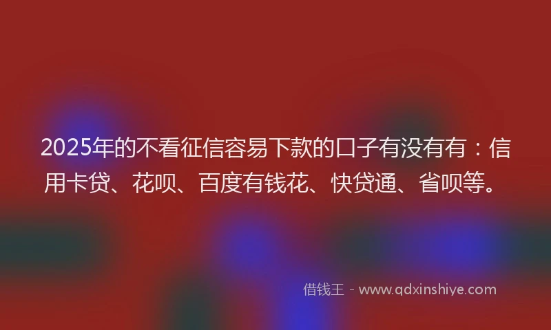 2025年的不看征信容易下款的口子有没有有：信用卡贷、花呗、百度有钱花、快贷通、省呗等。