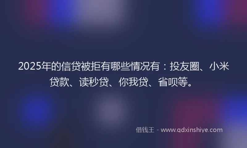 2025年的信贷被拒有哪些情况有：投友圈、小米贷款、读秒贷、你我贷、省呗等。