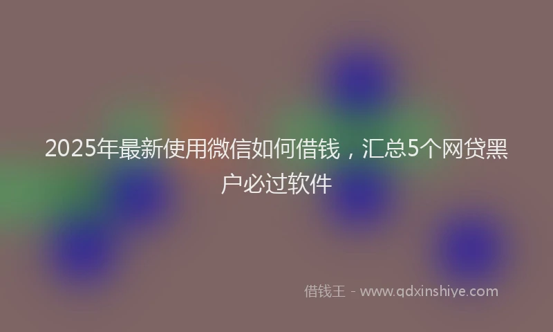 2025年最新使用微信如何借钱，汇总5个网贷黑户必过软件