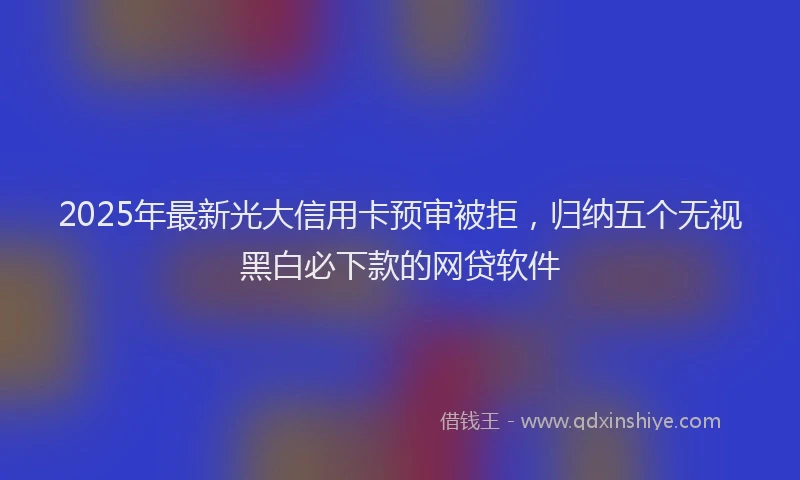 2025年最新光大信用卡预审被拒，归纳五个无视黑白必下款的网贷软件
