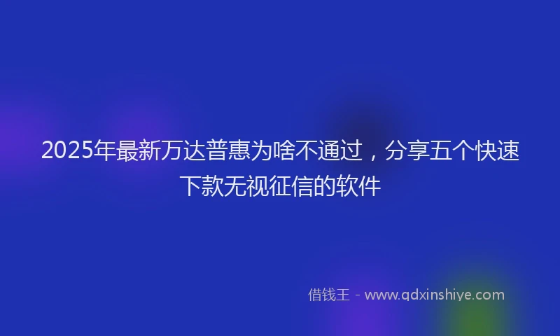 2025年最新万达普惠为啥不通过，分享五个快速下款无视征信的软件