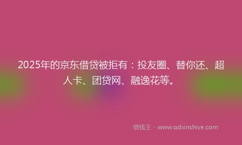 2025年的京东借贷被拒有：投友圈、替你还、超人卡、团贷网、融逸花等。