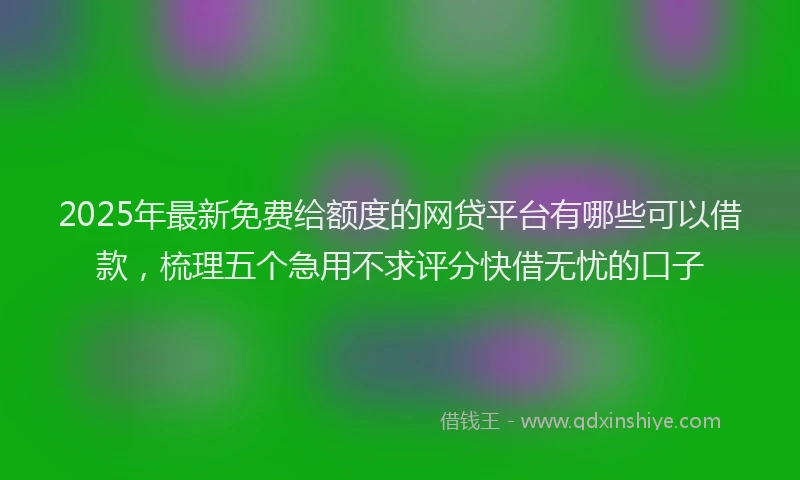 2025年最新免费给额度的网贷平台有哪些可以借款，梳理五个急用不求评分快借无忧的口子