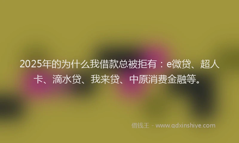 2025年的为什么我借款总被拒有：e微贷、超人卡、滴水贷、我来贷、中原消费金融等。