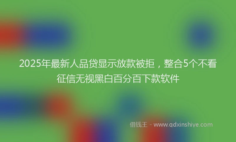 2025年最新人品贷显示放款被拒，整合5个不看征信无视黑白百分百下款软件