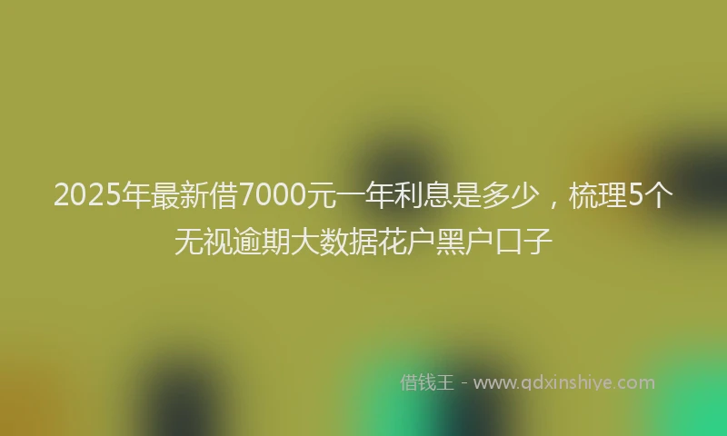 2025年最新借7000元一年利息是多少，梳理5个无视逾期大数据花户黑户口子