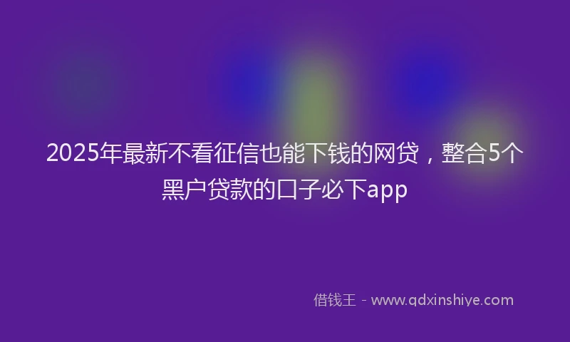 2025年最新不看征信也能下钱的网贷，整合5个黑户贷款的口子必下app