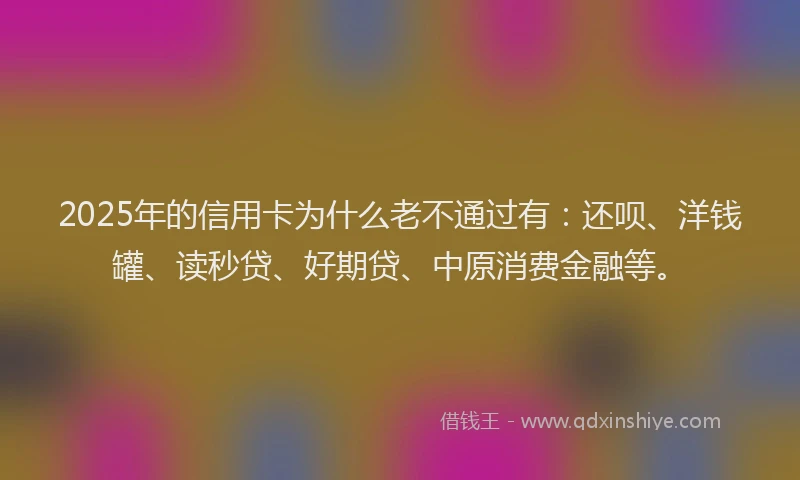 2025年的信用卡为什么老不通过有：还呗、洋钱罐、读秒贷、好期贷、中原消费金融等。