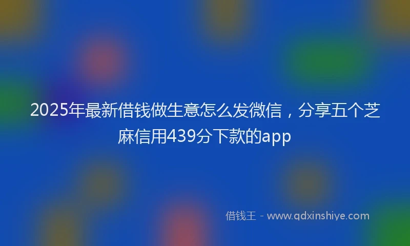 2025年最新借钱做生意怎么发微信，分享五个芝麻信用439分下款的app