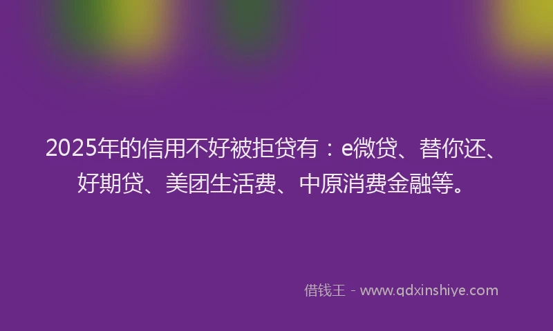 2025年的信用不好被拒贷有：e微贷、替你还、好期贷、美团生活费、中原消费金融等。
