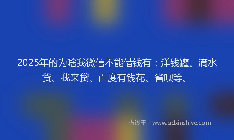 2025年的为啥我微信不能借钱有：洋钱罐、滴水贷、我来贷、百度有钱花、省呗等。