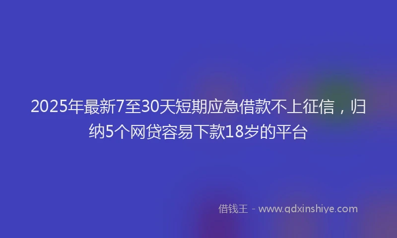 2025年最新7至30天短期应急借款不上征信，归纳5个网贷容易下款18岁的平台