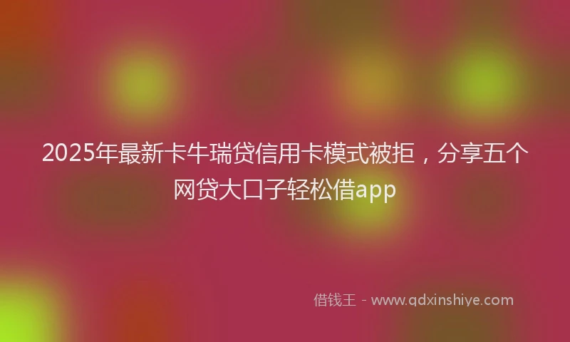 2025年最新卡牛瑞贷信用卡模式被拒，分享五个网贷大口子轻松借app
