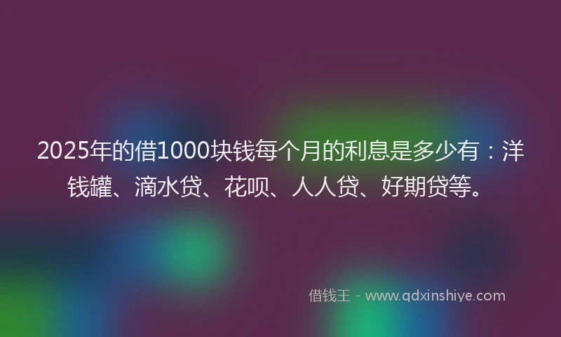 2025年的借1000块钱每个月的利息是多少有：洋钱罐、滴水贷、花呗、人人贷、好期贷等。