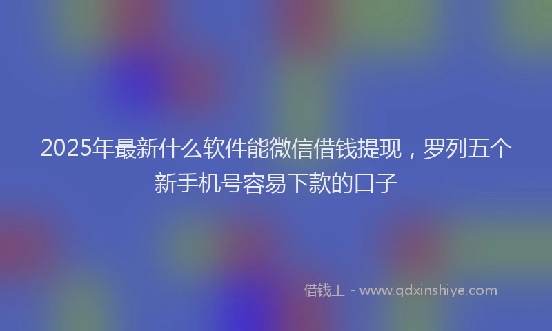 2025年最新什么软件能微信借钱提现，罗列五个新手机号容易下款的口子