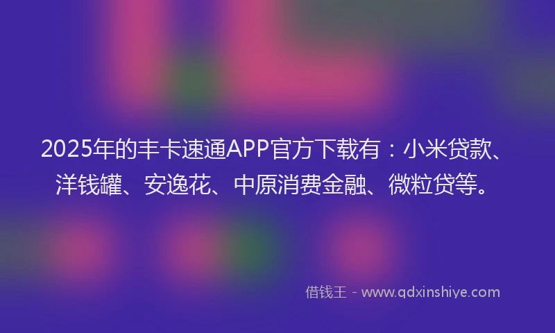 2025年的丰卡速通APP官方下载有：小米贷款、洋钱罐、安逸花、中原消费金融、微粒贷等。