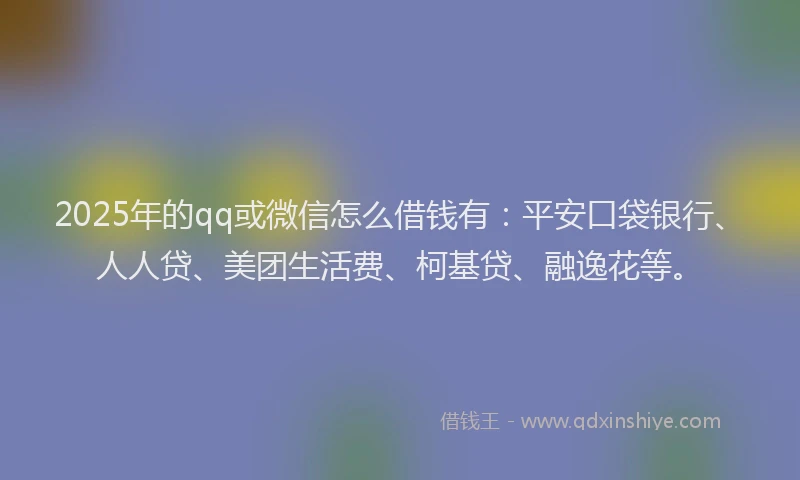 2025年的qq或微信怎么借钱有：平安口袋银行、人人贷、美团生活费、柯基贷、融逸花等。