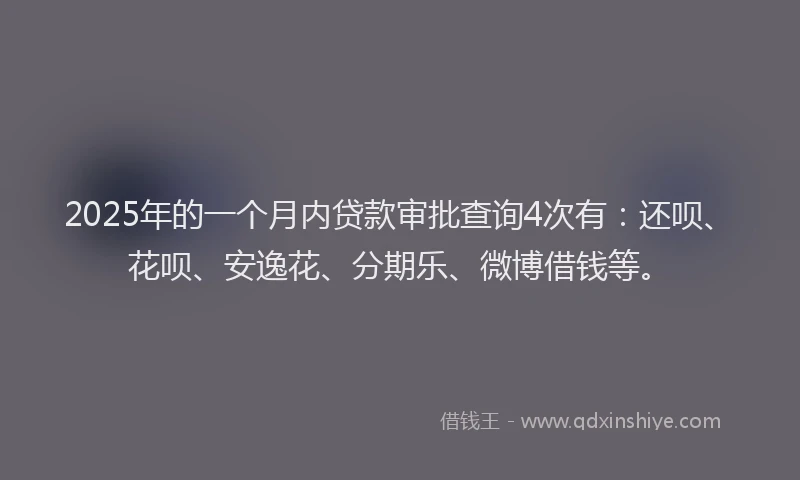 2025年的一个月内贷款审批查询4次有：还呗、花呗、安逸花、分期乐、微博借钱等。