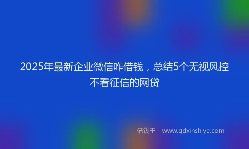 2025年最新企业微信咋借钱，总结5个无视风控不看征信的网贷