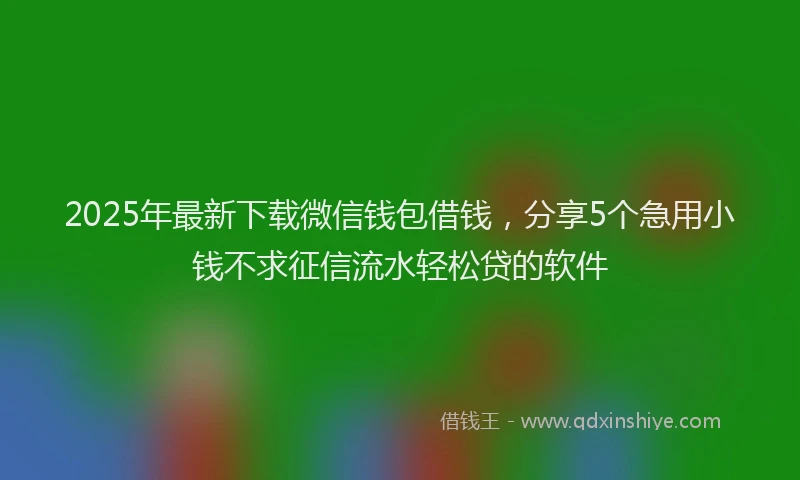 2025年最新下载微信钱包借钱，分享5个急用小钱不求征信流水轻松贷的软件