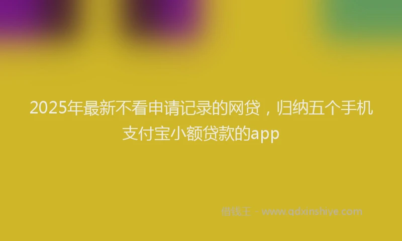 2025年最新不看申请记录的网贷，归纳五个手机支付宝小额贷款的app
