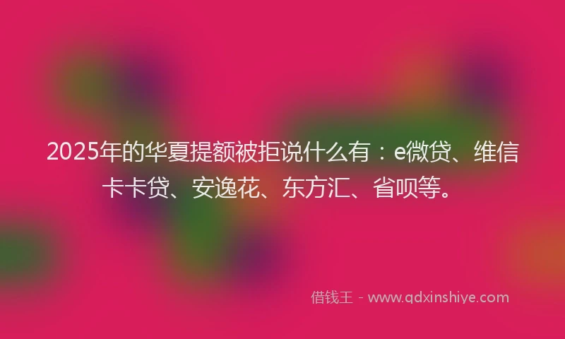 2025年的华夏提额被拒说什么有：e微贷、维信卡卡贷、安逸花、东方汇、省呗等。