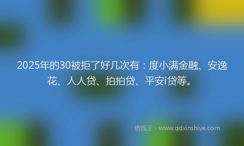 2025年的30被拒了好几次有：度小满金融、安逸花、人人贷、拍拍贷、平安i贷等。