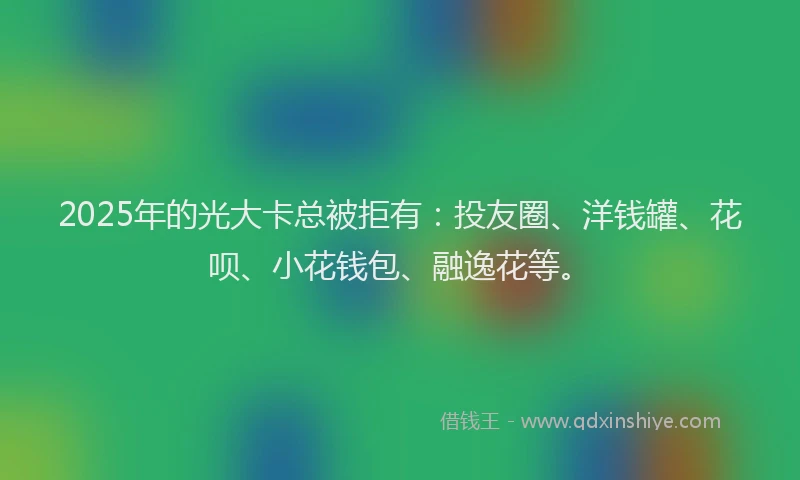 2025年的光大卡总被拒有：投友圈、洋钱罐、花呗、小花钱包、融逸花等。