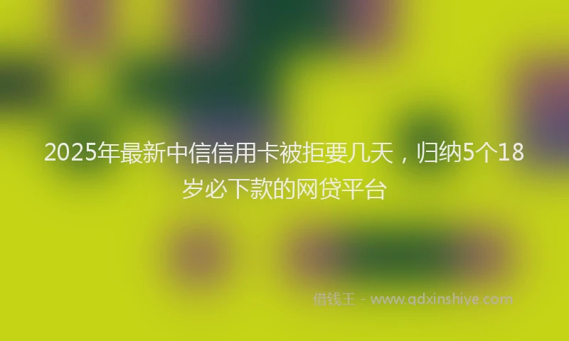 2025年最新中信信用卡被拒要几天，归纳5个18岁必下款的网贷平台