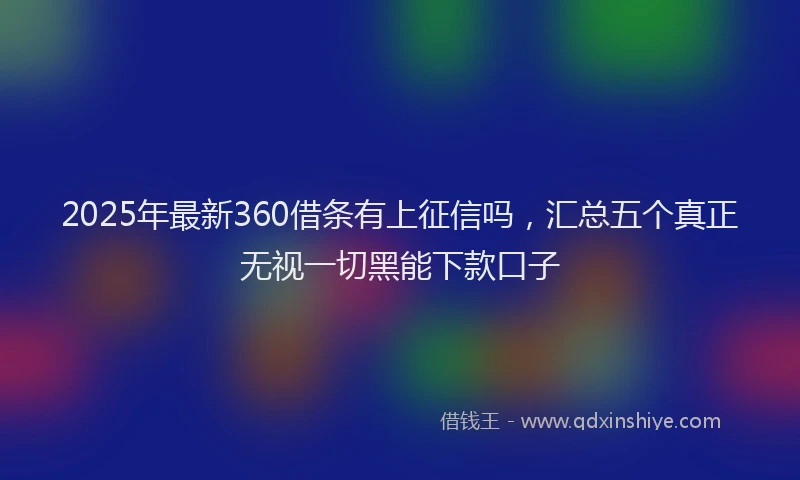 2025年最新360借条有上征信吗，汇总五个真正无视一切黑能下款口子