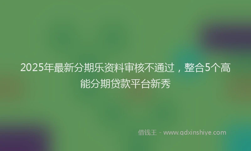 2025年最新分期乐资料审核不通过，整合5个高能分期贷款平台新秀