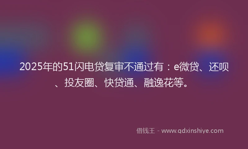 2025年的51闪电贷复审不通过有：e微贷、还呗、投友圈、快贷通、融逸花等。