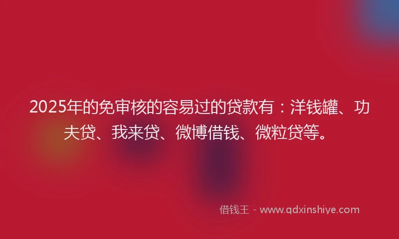 2025年的免审核的容易过的贷款有：洋钱罐、功夫贷、我来贷、微博借钱、微粒贷等。
