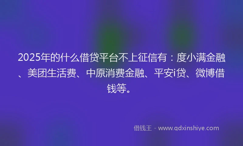 2025年的什么借贷平台不上征信有：度小满金融、美团生活费、中原消费金融、平安i贷、微博借钱等。