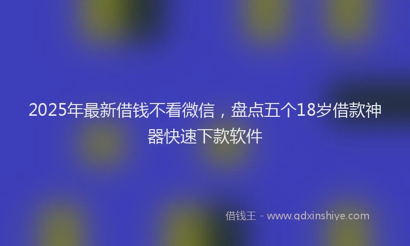 2025年最新借钱不看微信，盘点五个18岁借款神器快速下款软件