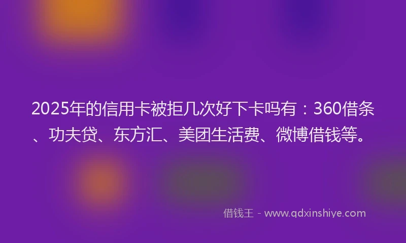 2025年的信用卡被拒几次好下卡吗有：360借条、功夫贷、东方汇、美团生活费、微博借钱等。