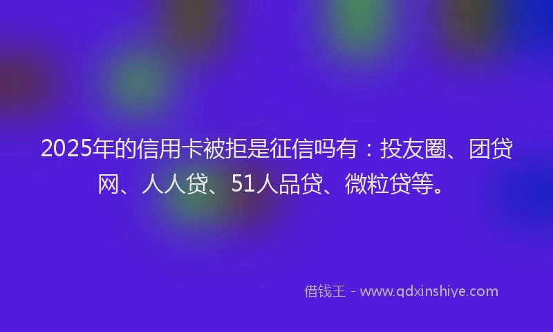 2025年的信用卡被拒是征信吗有：投友圈、团贷网、人人贷、51人品贷、微粒贷等。