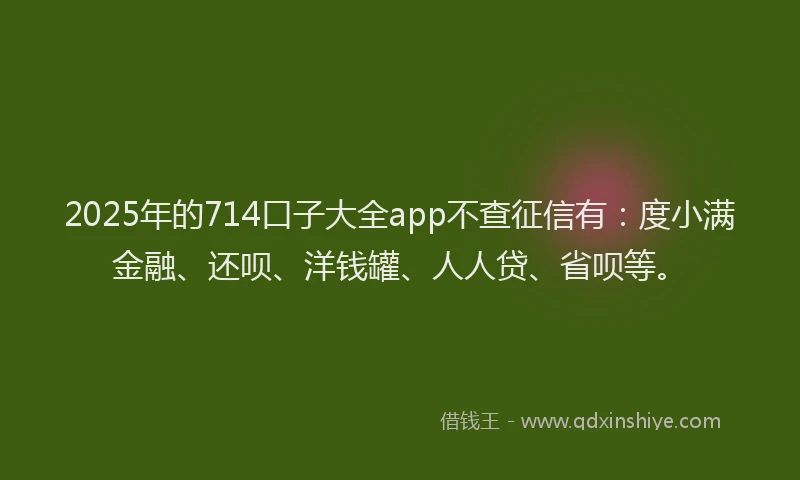 2025年的714口子大全app不查征信有：度小满金融、还呗、洋钱罐、人人贷、省呗等。