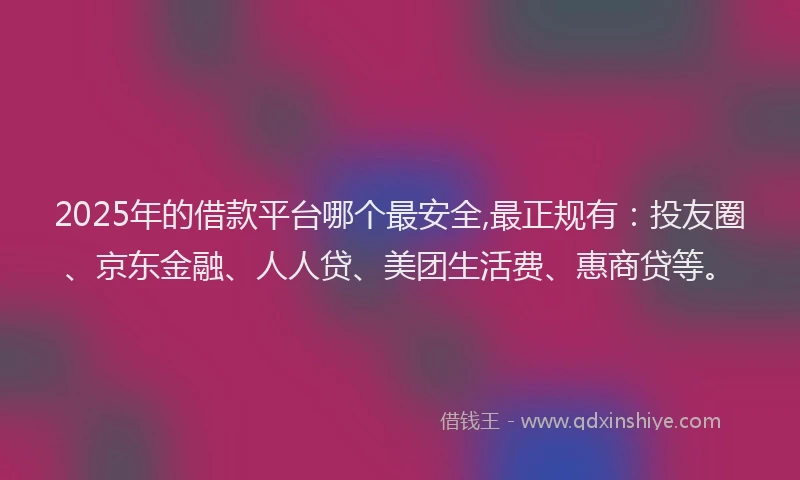 2025年的借款平台哪个最安全,最正规有：投友圈、京东金融、人人贷、美团生活费、惠商贷等。