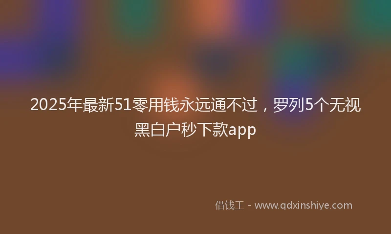 2025年最新51零用钱永远通不过，罗列5个无视黑白户秒下款app