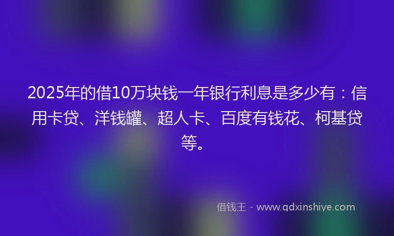 2025年的借10万块钱一年银行利息是多少有：信用卡贷、洋钱罐、超人卡、百度有钱花、柯基贷等。