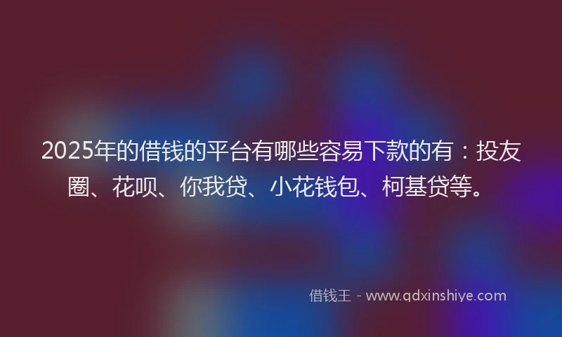 2025年的借钱的平台有哪些容易下款的有：投友圈、花呗、你我贷、小花钱包、柯基贷等。